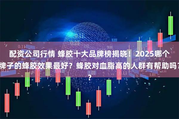 配资公司行情 蜂胶十大品牌榜揭晓！2025哪个牌子的蜂胶效果最好？蜂胶对血脂高的人群有帮助吗？