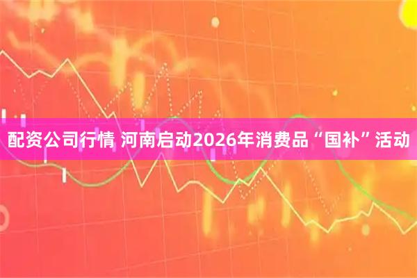 配资公司行情 河南启动2026年消费品“国补”活动