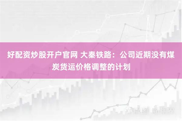 好配资炒股开户官网 大秦铁路：公司近期没有煤炭货运价格调整的计划