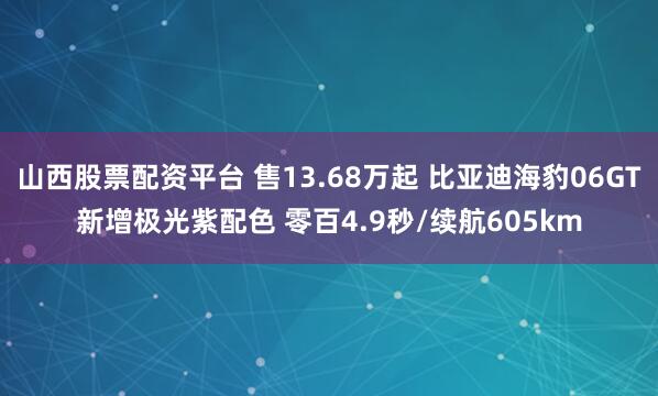 山西股票配资平台 售13.68万起 比亚迪海豹06GT新增极光紫配色 零百4.9秒/续航605km