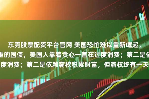 东莞股票配资平台官网 美国恐怕难以重新崛起，要有两个原因第一是沉重的国债，美国人靠着贪心一直在过度消费；第二是依赖霸权积累财富，但霸权终有一天会被瓦解