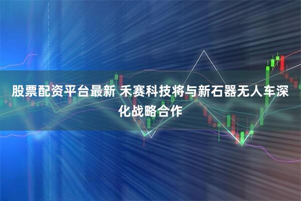 股票配资平台最新 禾赛科技将与新石器无人车深化战略合作