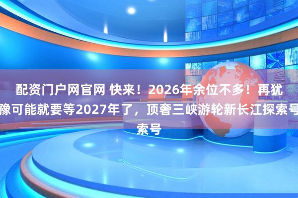 配资门户网官网 快来！2026年余位不多！再犹豫可能就要等2027年了，顶奢三峡游轮新长江探索号