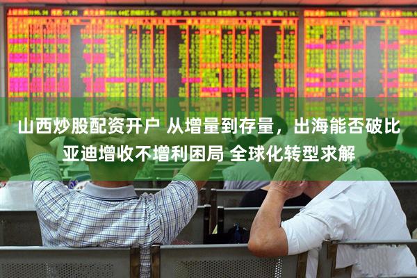 山西炒股配资开户 从增量到存量，出海能否破比亚迪增收不增利困局 全球化转型求解