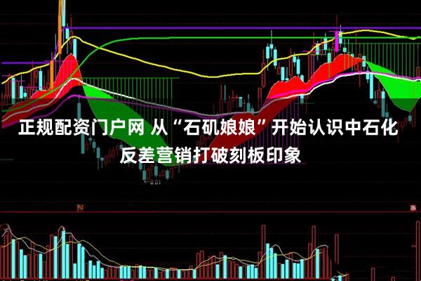 正规配资门户网 从“石矶娘娘”开始认识中石化 反差营销打破刻板印象