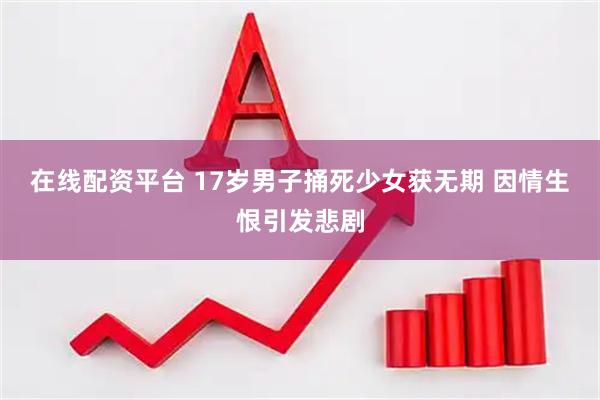 在线配资平台 17岁男子捅死少女获无期 因情生恨引发悲剧