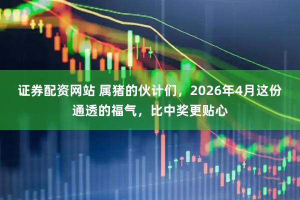 证券配资网站 属猪的伙计们，2026年4月这份通透的福气，比中奖更贴心