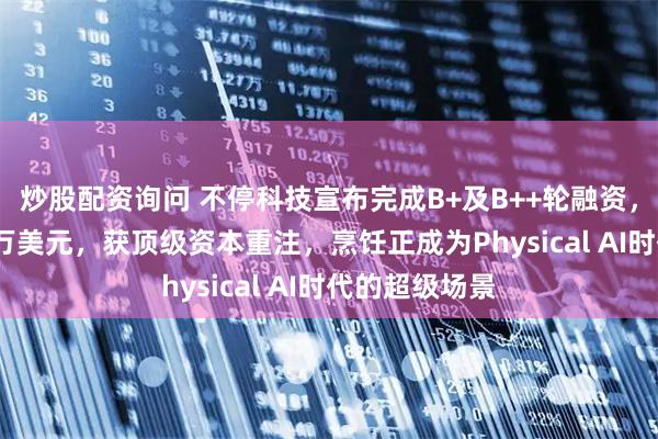 炒股配资询问 不停科技宣布完成B+及B++轮融资，金额近5000万美元，获顶级资本重注，烹饪正成为Physical AI时代的超级场景
