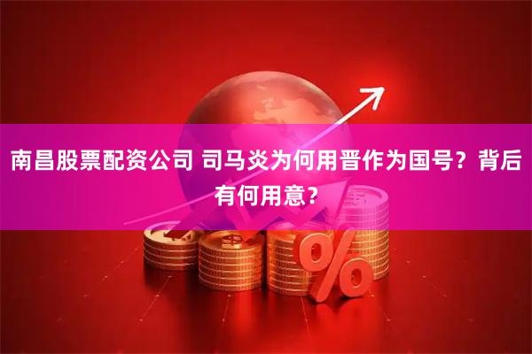 南昌股票配资公司 司马炎为何用晋作为国号？背后有何用意？