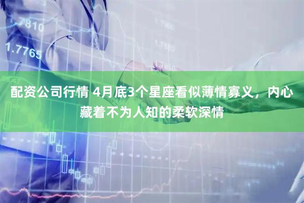 配资公司行情 4月底3个星座看似薄情寡义，内心藏着不为人知的柔软深情