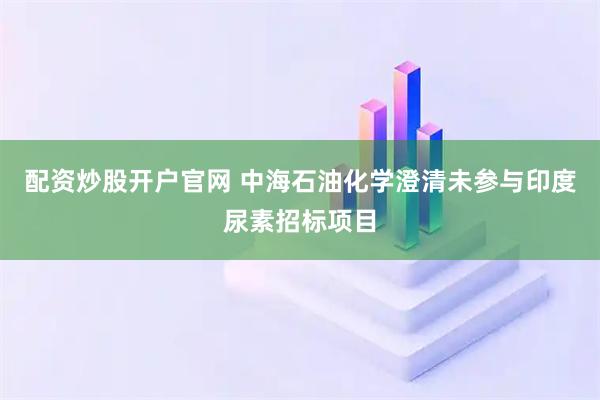 配资炒股开户官网 中海石油化学澄清未参与印度尿素招标项目