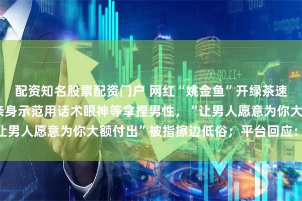 配资知名股票配资门户 网红“姚金鱼”开绿茶速成班称已售15万人，亲身示范用话术眼神等拿捏男性，“让男人愿意为你大额付出”被指擦边低俗；平台回应：确认违规