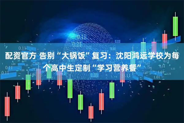 配资官方 告别“大锅饭”复习:沈阳鸿远学校为每个高中生定制“学习营养餐”