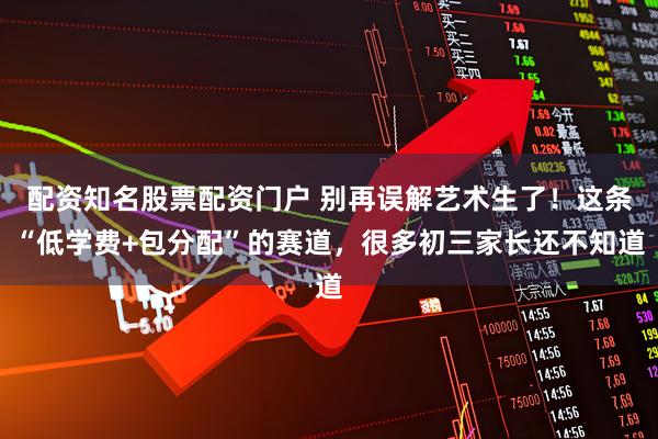 配资知名股票配资门户 别再误解艺术生了！这条“低学费+包分配”的赛道，很多初三家长还不知道