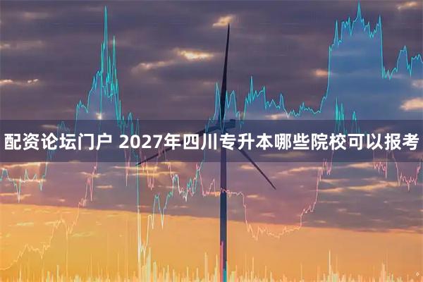配资论坛门户 2027年四川专升本哪些院校可以报考