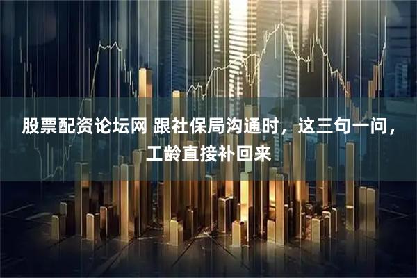 股票配资论坛网 跟社保局沟通时，这三句一问，工龄直接补回来