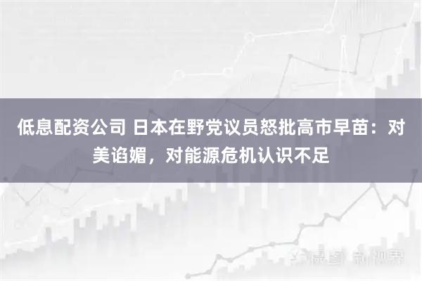 低息配资公司 日本在野党议员怒批高市早苗：对美谄媚，对能源危机认识不足