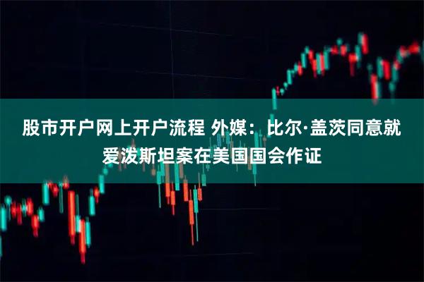 股市开户网上开户流程 外媒：比尔·盖茨同意就爱泼斯坦案在美国国会作证
