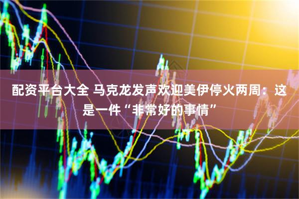 配资平台大全 马克龙发声欢迎美伊停火两周：这是一件“非常好的事情”