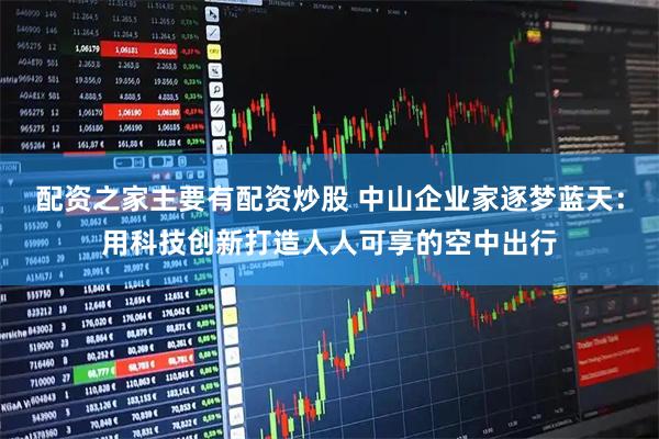配资之家主要有配资炒股 中山企业家逐梦蓝天：用科技创新打造人人可享的空中出行