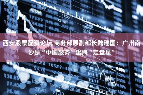 西安股票配资论坛 商务部原副部长魏建国：广州南沙是“中国服务”出海“定盘星”