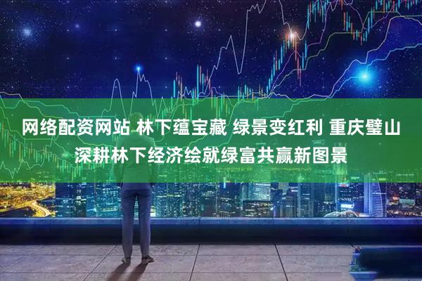 网络配资网站 林下蕴宝藏 绿景变红利 重庆璧山深耕林下经济绘就绿富共赢新图景