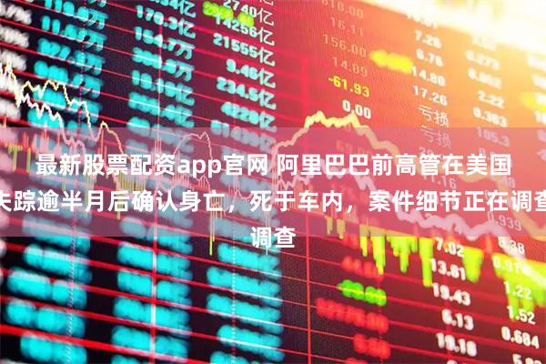 最新股票配资app官网 阿里巴巴前高管在美国失踪逾半月后确认身亡，死于车内，案件细节正在调查